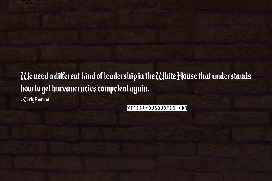 Carly Fiorina Quotes: We need a different kind of leadership in the White House that understands how to get bureaucracies competent again.