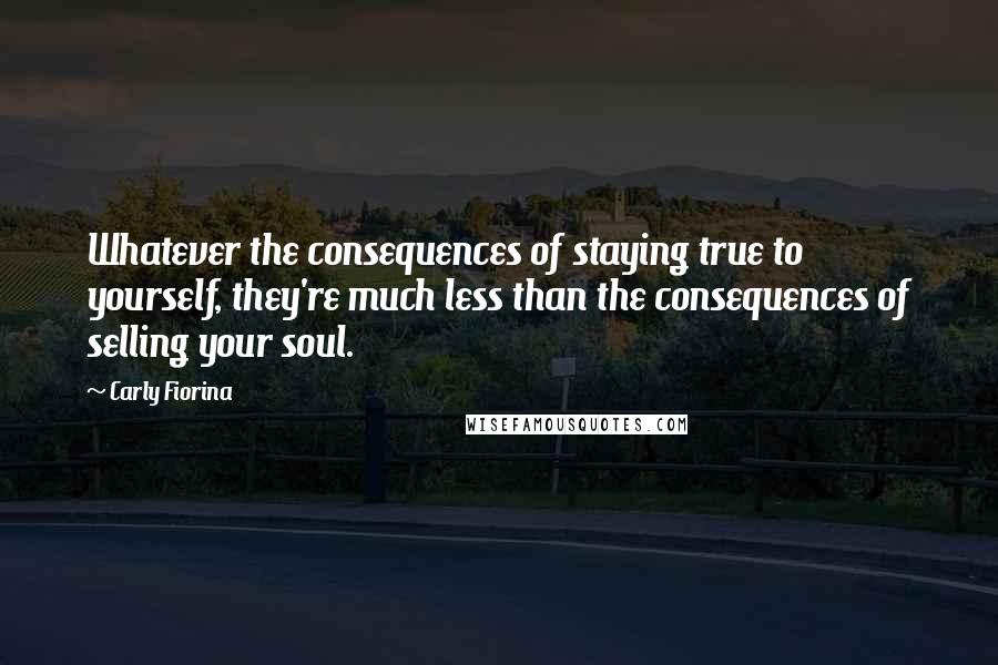 Carly Fiorina Quotes: Whatever the consequences of staying true to yourself, they're much less than the consequences of selling your soul.