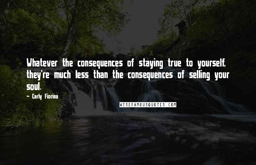 Carly Fiorina Quotes: Whatever the consequences of staying true to yourself, they're much less than the consequences of selling your soul.