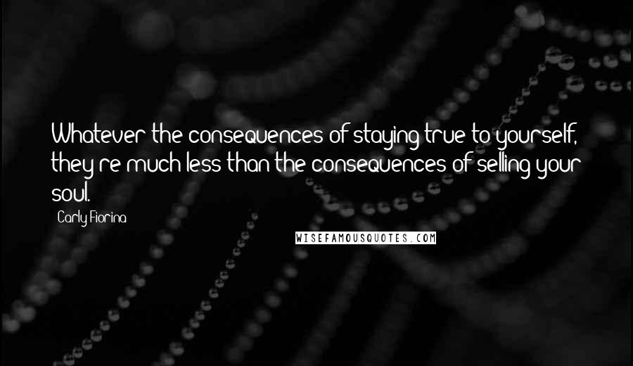 Carly Fiorina Quotes: Whatever the consequences of staying true to yourself, they're much less than the consequences of selling your soul.