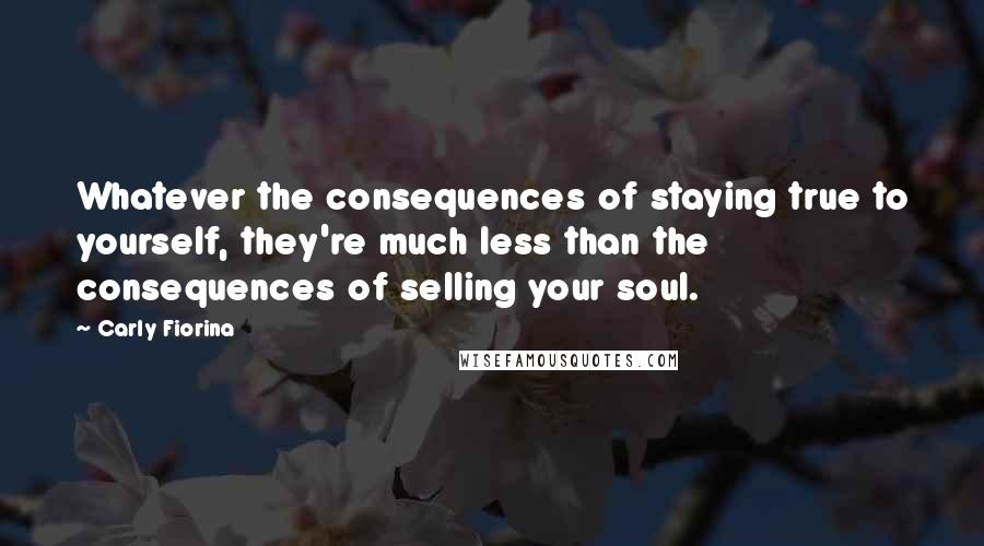 Carly Fiorina Quotes: Whatever the consequences of staying true to yourself, they're much less than the consequences of selling your soul.