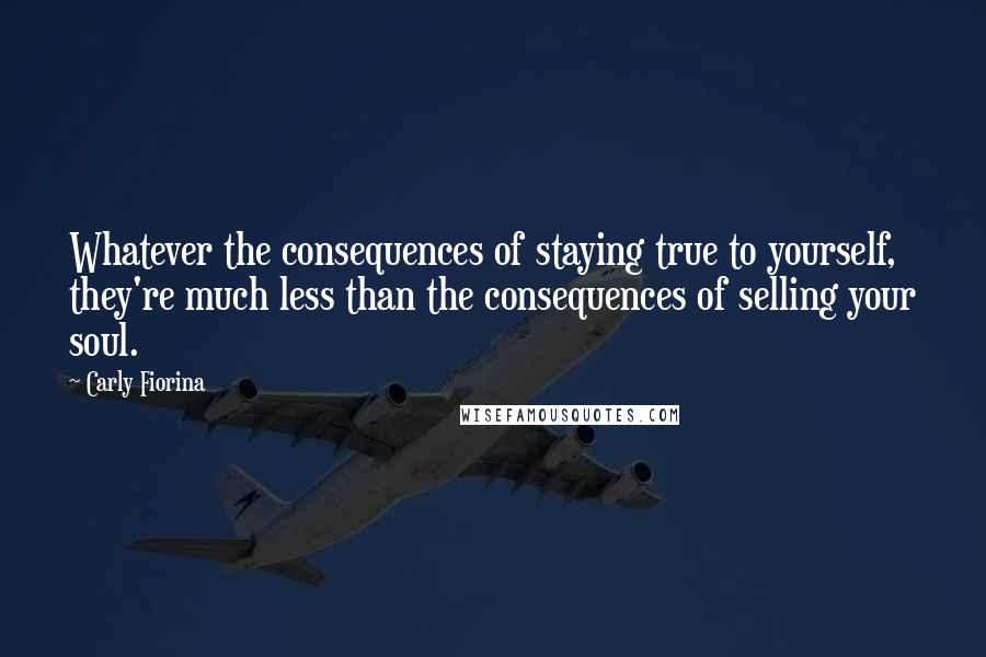 Carly Fiorina Quotes: Whatever the consequences of staying true to yourself, they're much less than the consequences of selling your soul.