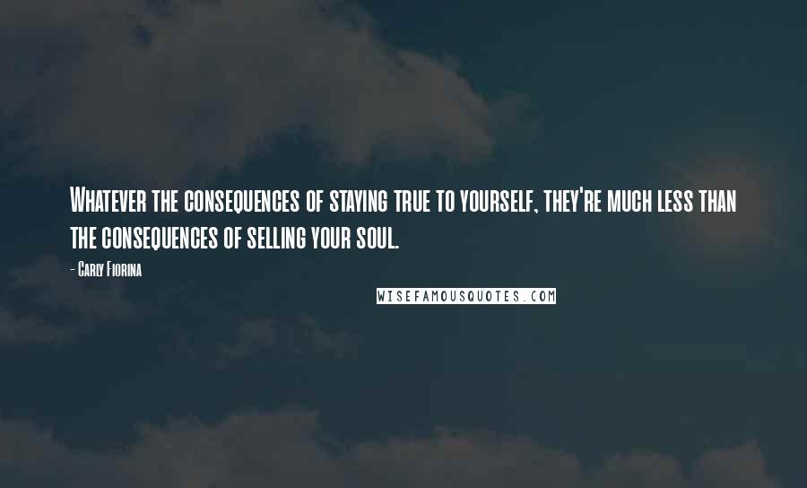 Carly Fiorina Quotes: Whatever the consequences of staying true to yourself, they're much less than the consequences of selling your soul.