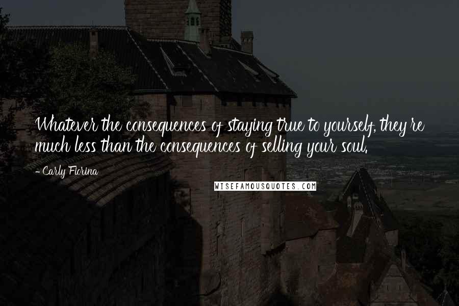 Carly Fiorina Quotes: Whatever the consequences of staying true to yourself, they're much less than the consequences of selling your soul.