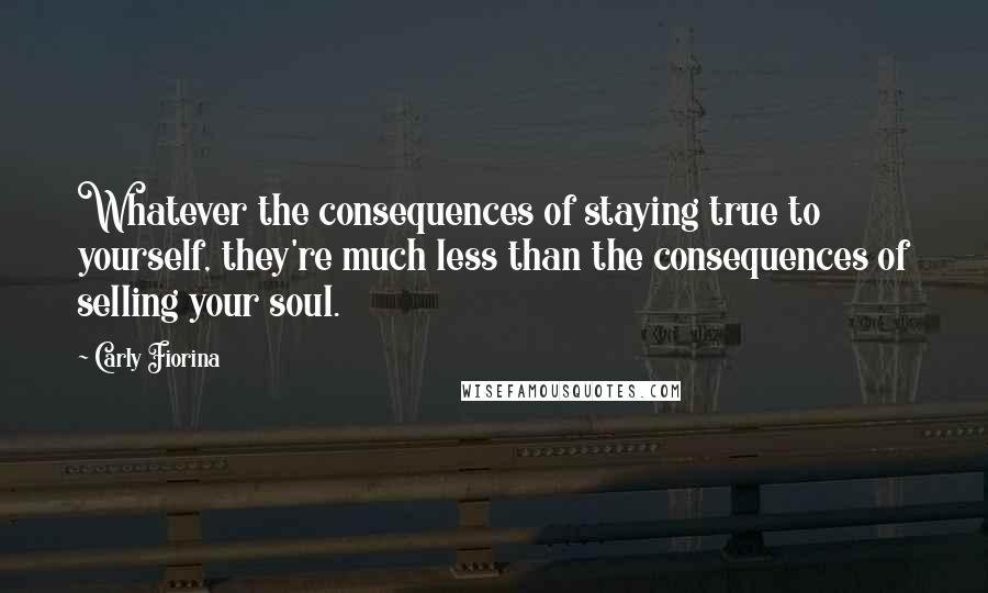 Carly Fiorina Quotes: Whatever the consequences of staying true to yourself, they're much less than the consequences of selling your soul.