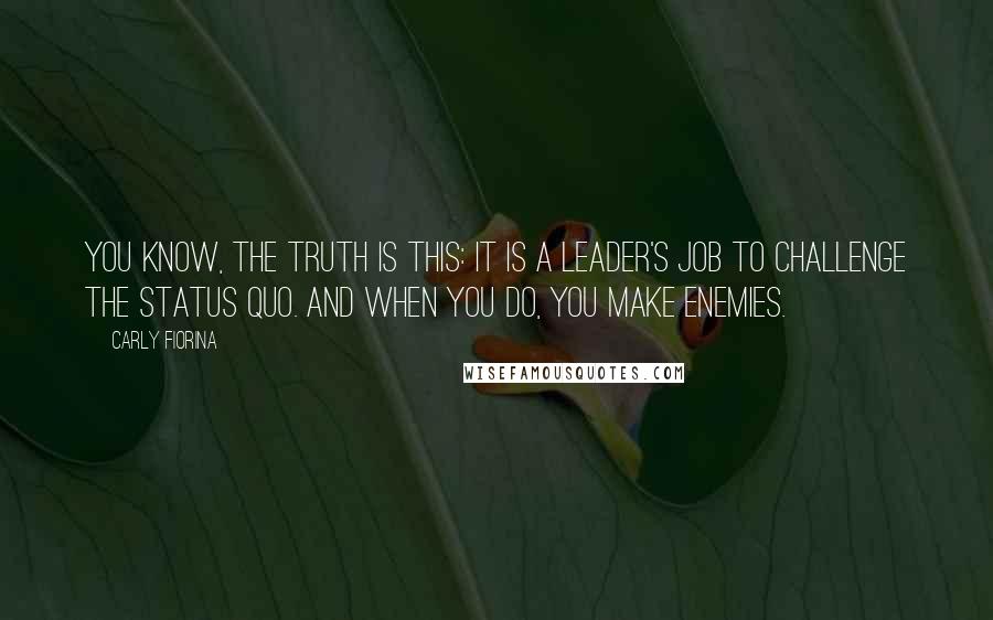 Carly Fiorina Quotes: You know, the truth is this: it is a leader's job to challenge the status quo. And when you do, you make enemies.