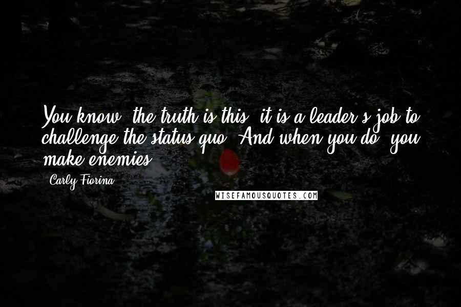 Carly Fiorina Quotes: You know, the truth is this: it is a leader's job to challenge the status quo. And when you do, you make enemies.