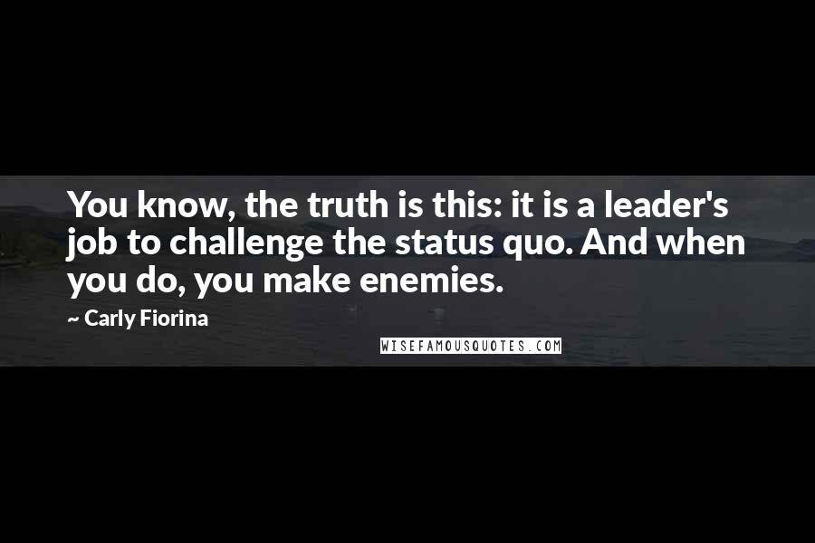 Carly Fiorina Quotes: You know, the truth is this: it is a leader's job to challenge the status quo. And when you do, you make enemies.