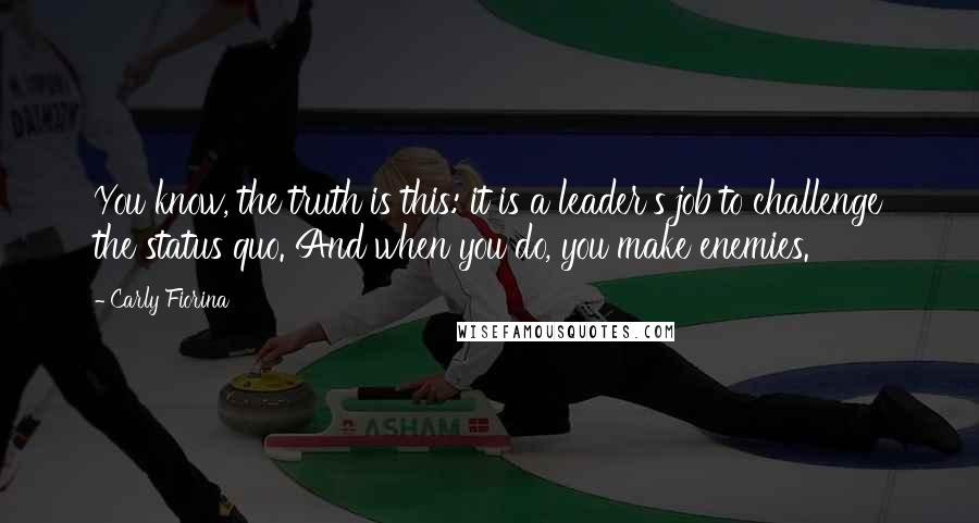 Carly Fiorina Quotes: You know, the truth is this: it is a leader's job to challenge the status quo. And when you do, you make enemies.