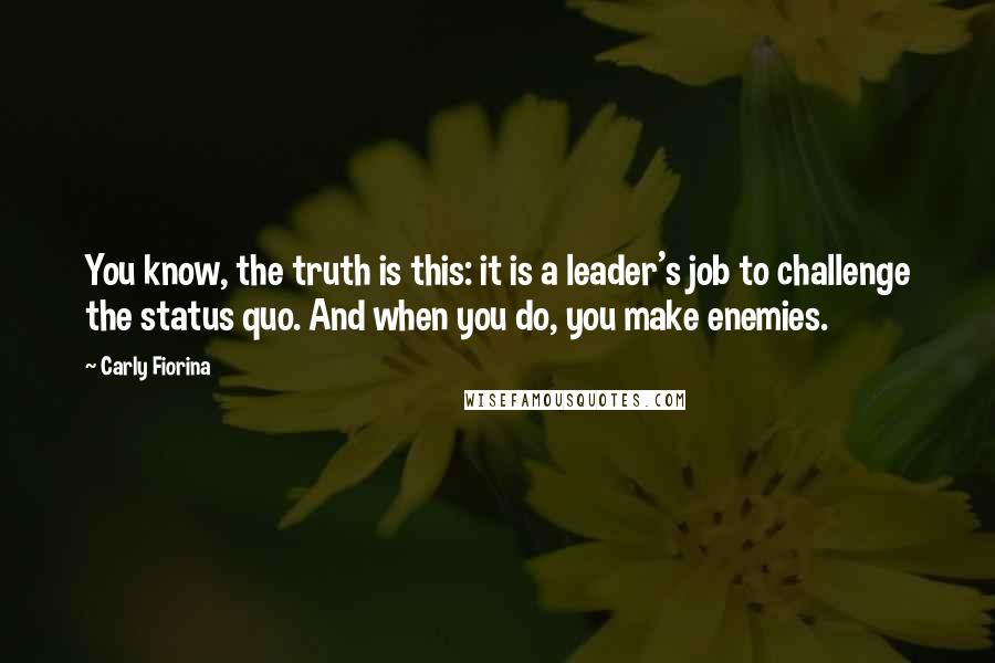Carly Fiorina Quotes: You know, the truth is this: it is a leader's job to challenge the status quo. And when you do, you make enemies.