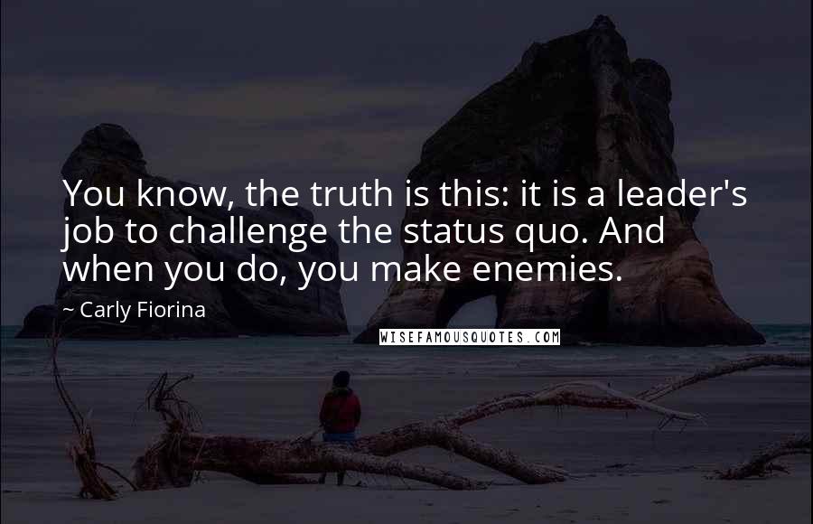 Carly Fiorina Quotes: You know, the truth is this: it is a leader's job to challenge the status quo. And when you do, you make enemies.