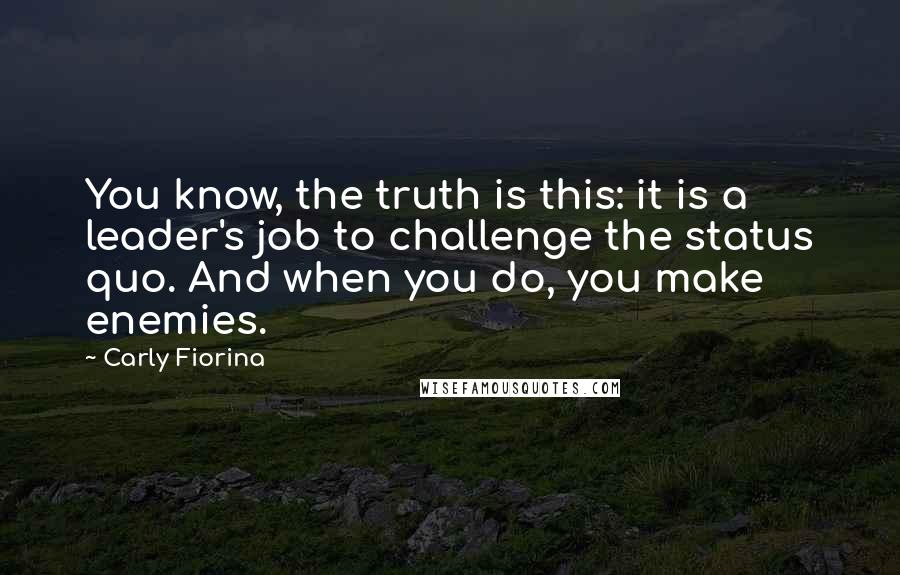 Carly Fiorina Quotes: You know, the truth is this: it is a leader's job to challenge the status quo. And when you do, you make enemies.