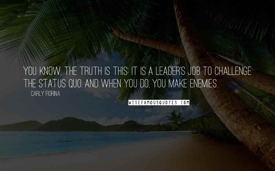 Carly Fiorina Quotes: You know, the truth is this: it is a leader's job to challenge the status quo. And when you do, you make enemies.