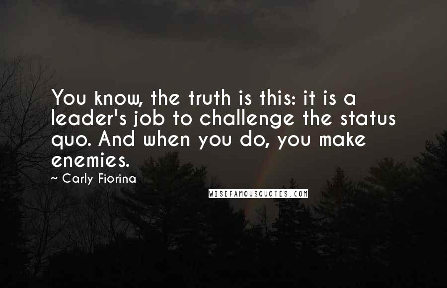 Carly Fiorina Quotes: You know, the truth is this: it is a leader's job to challenge the status quo. And when you do, you make enemies.