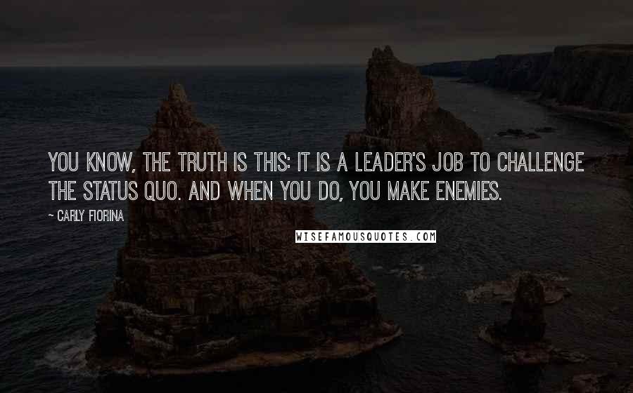 Carly Fiorina Quotes: You know, the truth is this: it is a leader's job to challenge the status quo. And when you do, you make enemies.
