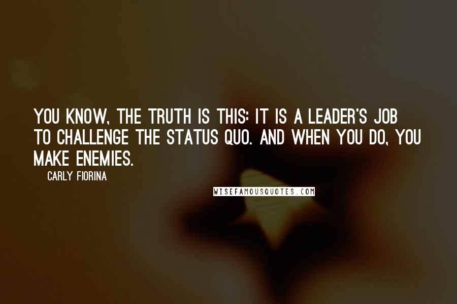 Carly Fiorina Quotes: You know, the truth is this: it is a leader's job to challenge the status quo. And when you do, you make enemies.