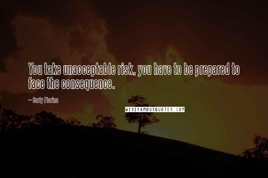 Carly Fiorina Quotes: You take unacceptable risk, you have to be prepared to face the consequence.