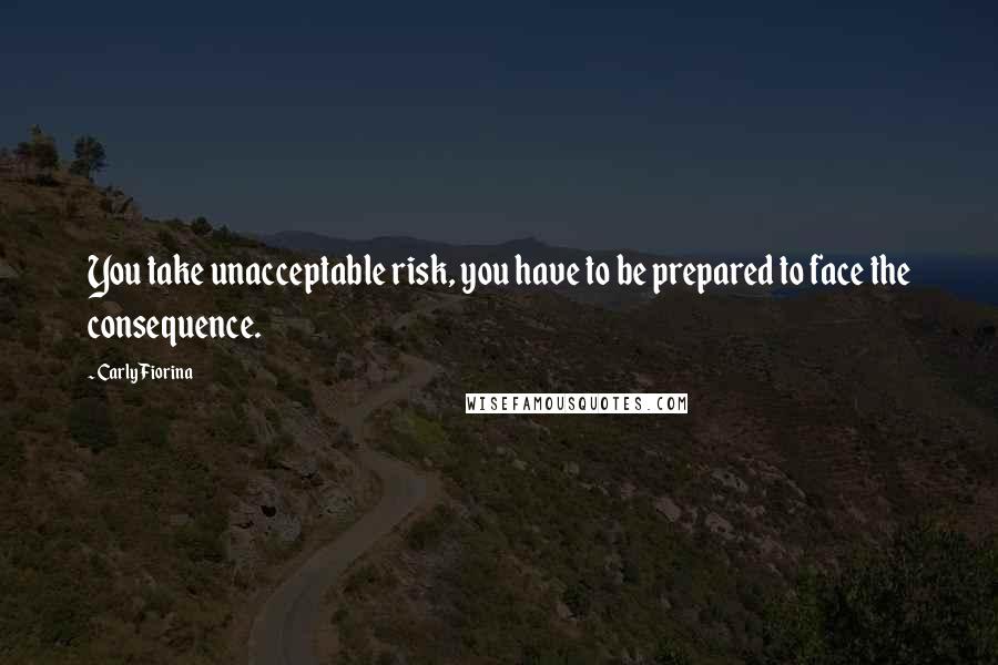 Carly Fiorina Quotes: You take unacceptable risk, you have to be prepared to face the consequence.