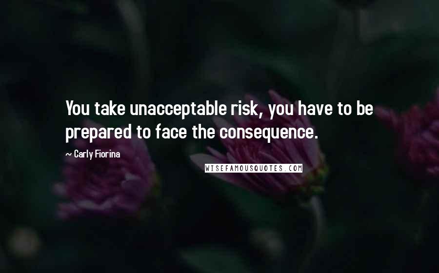 Carly Fiorina Quotes: You take unacceptable risk, you have to be prepared to face the consequence.