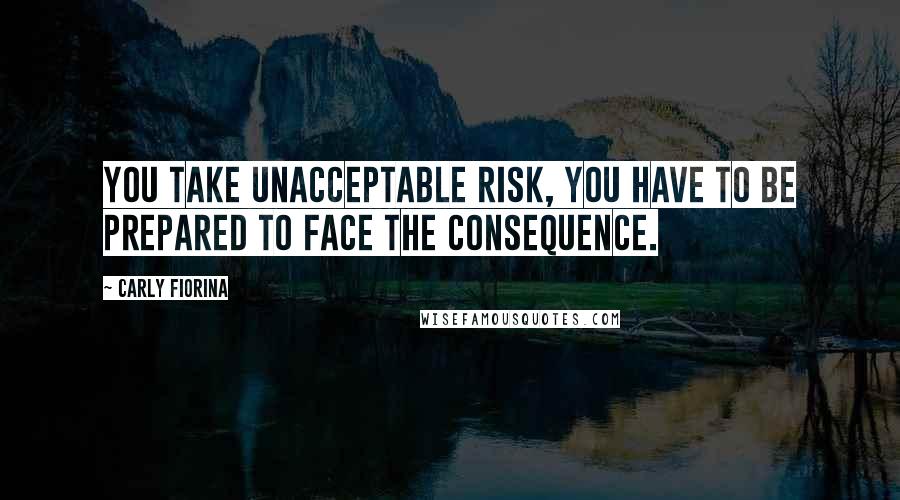 Carly Fiorina Quotes: You take unacceptable risk, you have to be prepared to face the consequence.