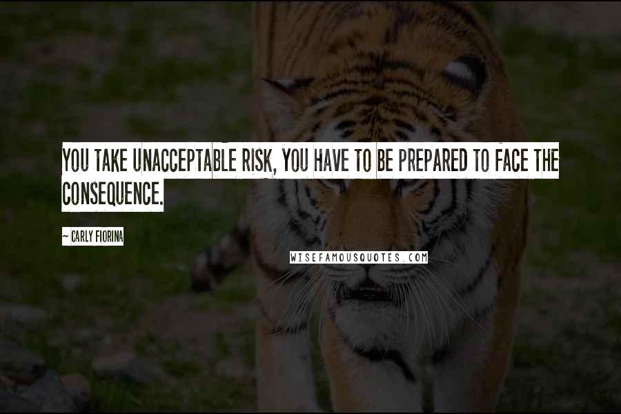 Carly Fiorina Quotes: You take unacceptable risk, you have to be prepared to face the consequence.