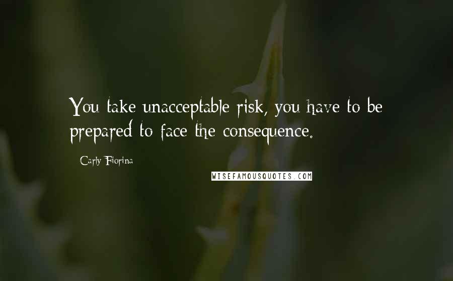 Carly Fiorina Quotes: You take unacceptable risk, you have to be prepared to face the consequence.