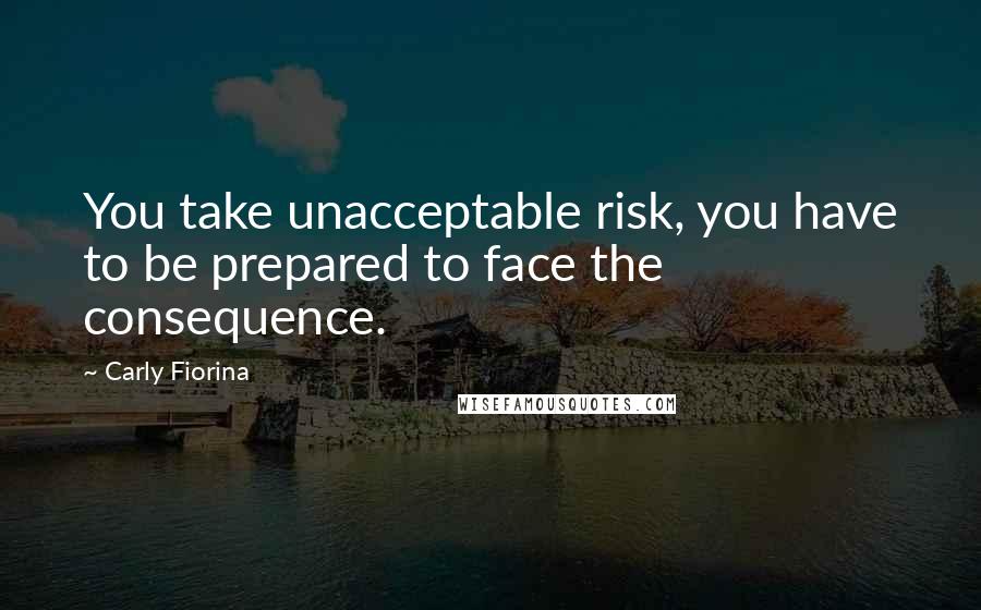 Carly Fiorina Quotes: You take unacceptable risk, you have to be prepared to face the consequence.