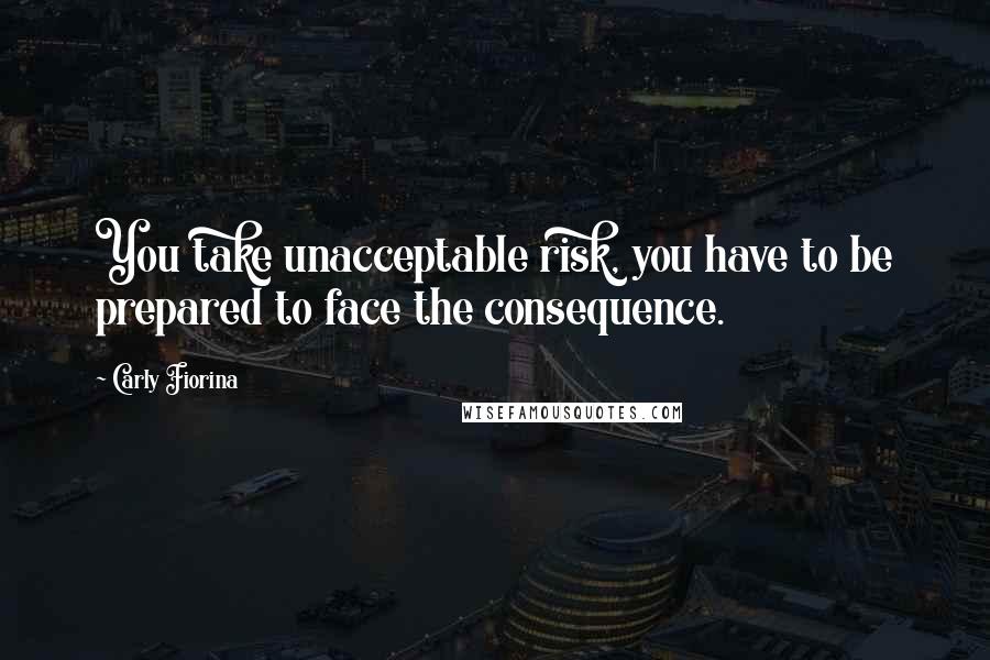 Carly Fiorina Quotes: You take unacceptable risk, you have to be prepared to face the consequence.