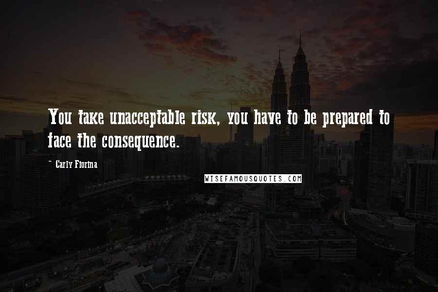 Carly Fiorina Quotes: You take unacceptable risk, you have to be prepared to face the consequence.