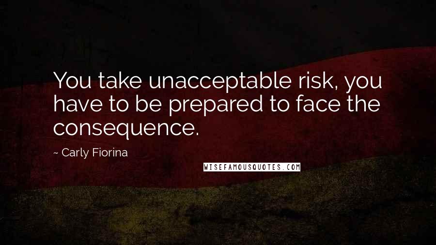 Carly Fiorina Quotes: You take unacceptable risk, you have to be prepared to face the consequence.