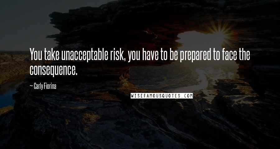 Carly Fiorina Quotes: You take unacceptable risk, you have to be prepared to face the consequence.