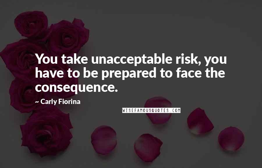 Carly Fiorina Quotes: You take unacceptable risk, you have to be prepared to face the consequence.