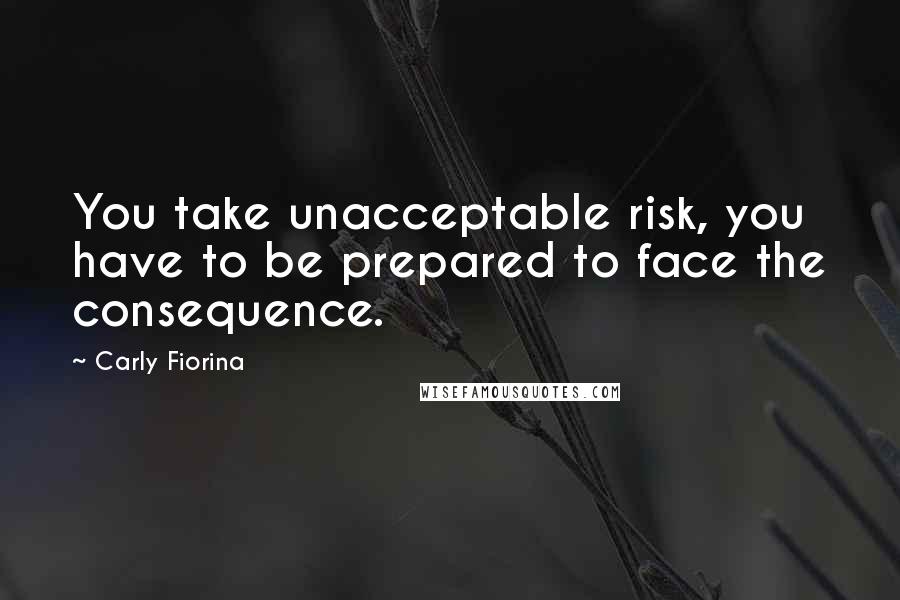 Carly Fiorina Quotes: You take unacceptable risk, you have to be prepared to face the consequence.