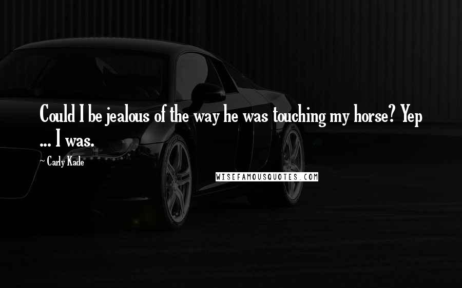 Carly Kade Quotes: Could I be jealous of the way he was touching my horse? Yep ... I was.