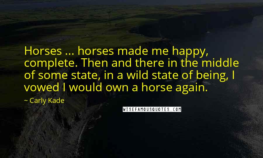 Carly Kade Quotes: Horses ... horses made me happy, complete. Then and there in the middle of some state, in a wild state of being, I vowed I would own a horse again.