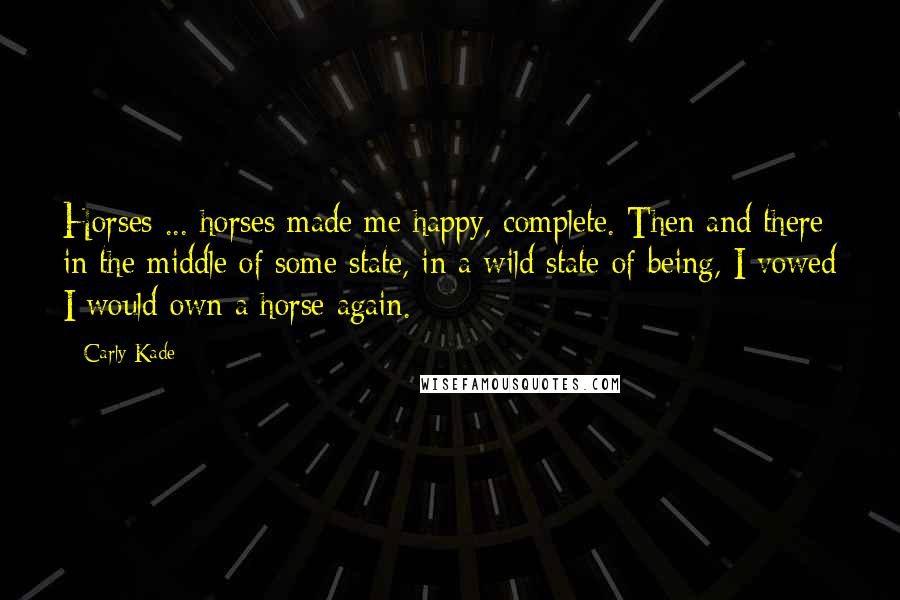 Carly Kade Quotes: Horses ... horses made me happy, complete. Then and there in the middle of some state, in a wild state of being, I vowed I would own a horse again.