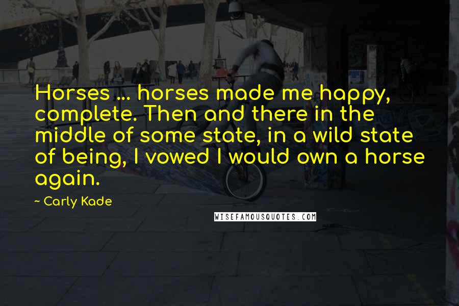 Carly Kade Quotes: Horses ... horses made me happy, complete. Then and there in the middle of some state, in a wild state of being, I vowed I would own a horse again.
