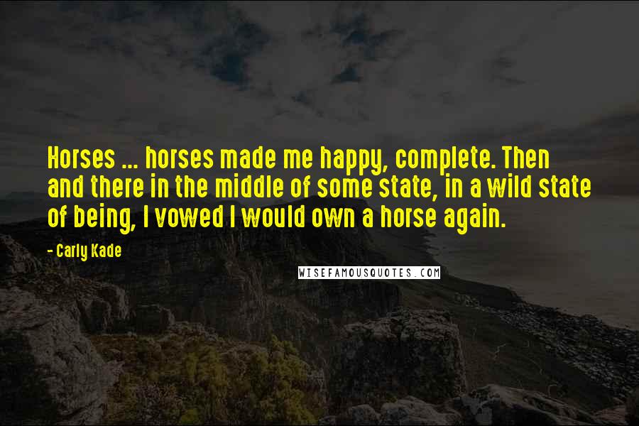 Carly Kade Quotes: Horses ... horses made me happy, complete. Then and there in the middle of some state, in a wild state of being, I vowed I would own a horse again.