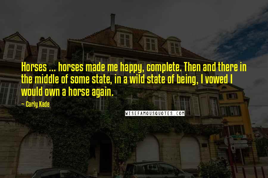 Carly Kade Quotes: Horses ... horses made me happy, complete. Then and there in the middle of some state, in a wild state of being, I vowed I would own a horse again.