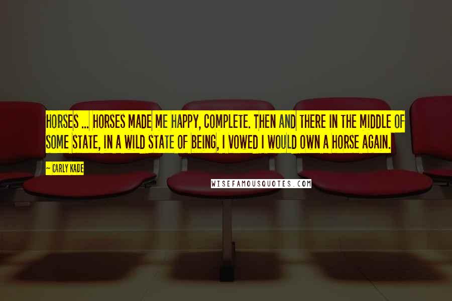 Carly Kade Quotes: Horses ... horses made me happy, complete. Then and there in the middle of some state, in a wild state of being, I vowed I would own a horse again.