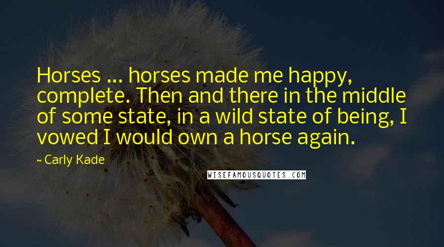 Carly Kade Quotes: Horses ... horses made me happy, complete. Then and there in the middle of some state, in a wild state of being, I vowed I would own a horse again.