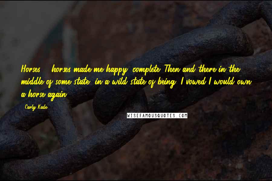 Carly Kade Quotes: Horses ... horses made me happy, complete. Then and there in the middle of some state, in a wild state of being, I vowed I would own a horse again.