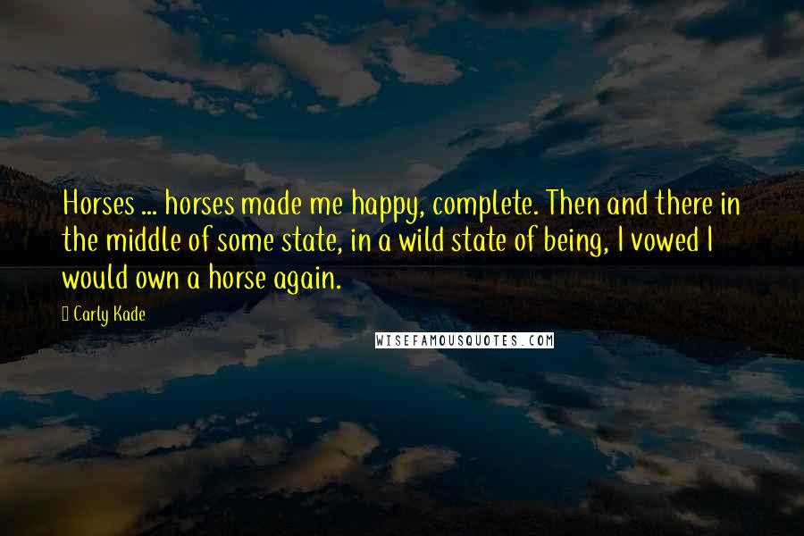 Carly Kade Quotes: Horses ... horses made me happy, complete. Then and there in the middle of some state, in a wild state of being, I vowed I would own a horse again.