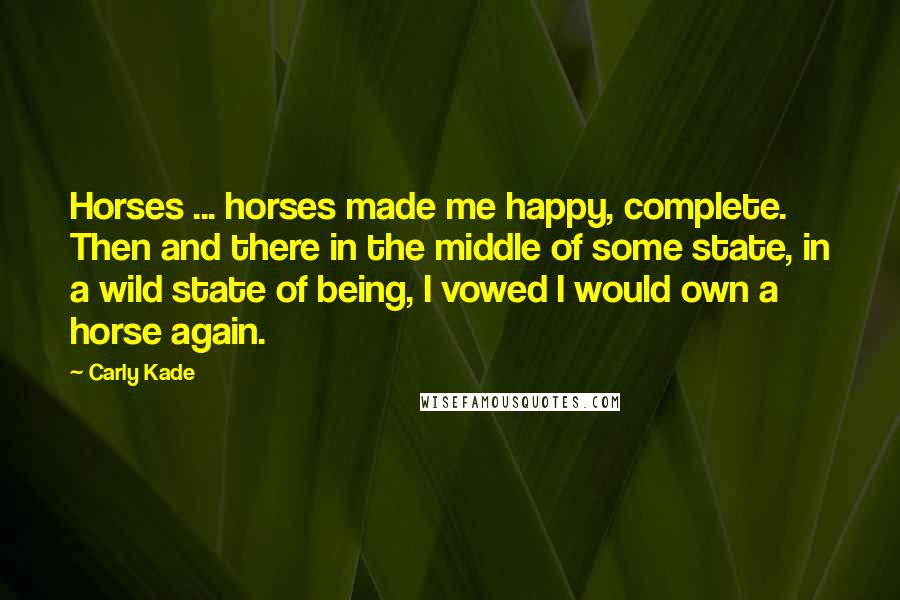 Carly Kade Quotes: Horses ... horses made me happy, complete. Then and there in the middle of some state, in a wild state of being, I vowed I would own a horse again.