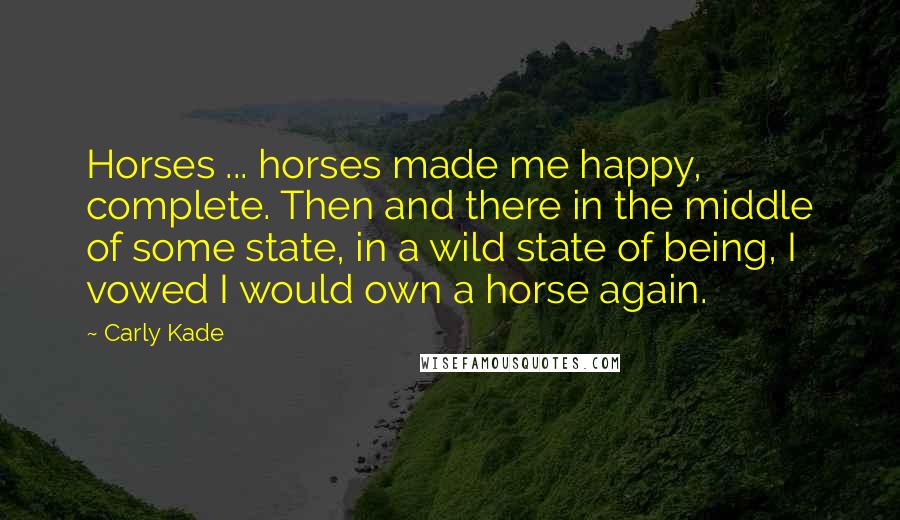 Carly Kade Quotes: Horses ... horses made me happy, complete. Then and there in the middle of some state, in a wild state of being, I vowed I would own a horse again.