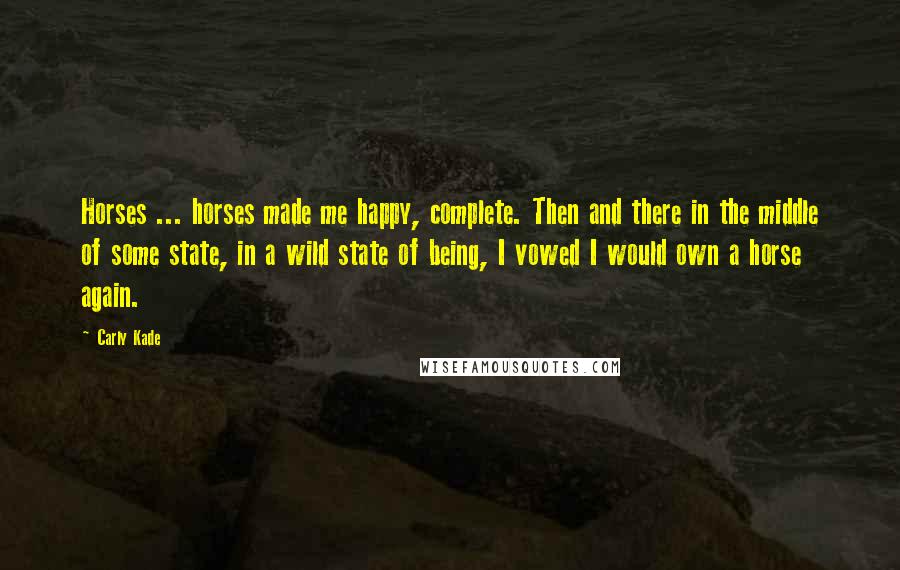 Carly Kade Quotes: Horses ... horses made me happy, complete. Then and there in the middle of some state, in a wild state of being, I vowed I would own a horse again.