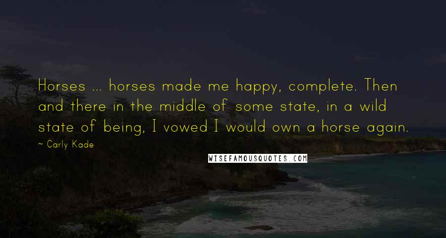 Carly Kade Quotes: Horses ... horses made me happy, complete. Then and there in the middle of some state, in a wild state of being, I vowed I would own a horse again.