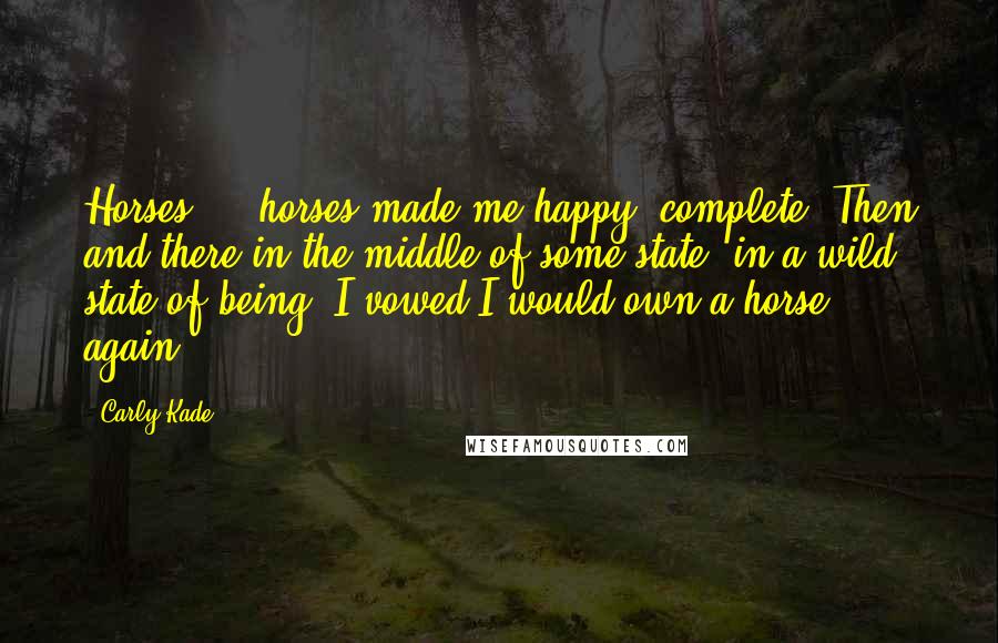 Carly Kade Quotes: Horses ... horses made me happy, complete. Then and there in the middle of some state, in a wild state of being, I vowed I would own a horse again.