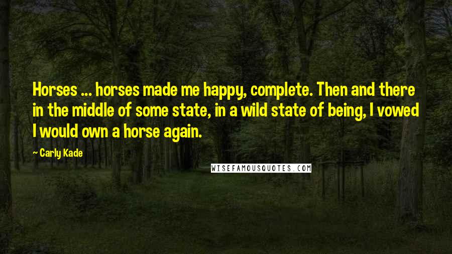 Carly Kade Quotes: Horses ... horses made me happy, complete. Then and there in the middle of some state, in a wild state of being, I vowed I would own a horse again.