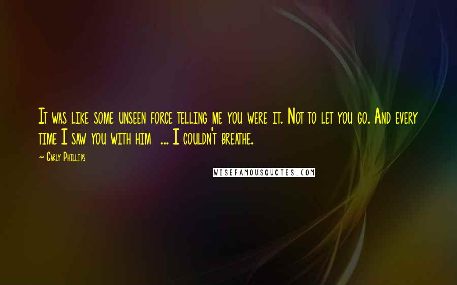 Carly Phillips Quotes: It was like some unseen force telling me you were it. Not to let you go. And every time I saw you with him  ... I couldn't breathe.